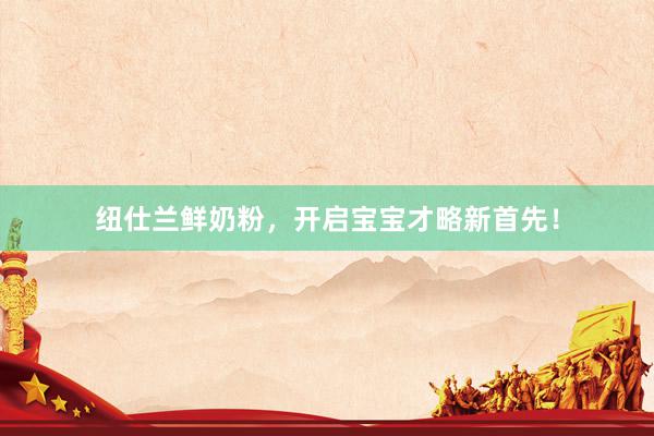 纽仕兰鲜奶粉，开启宝宝才略新首先！