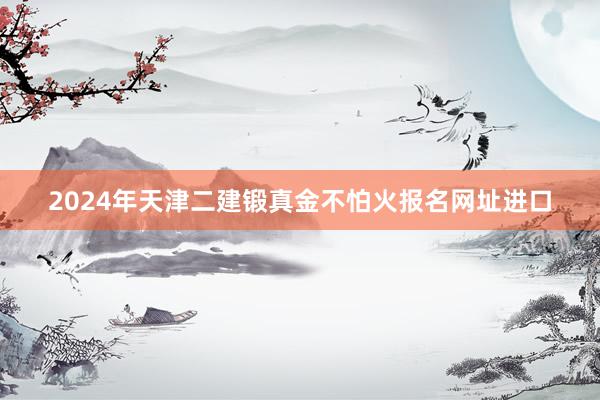 2024年天津二建锻真金不怕火报名网址进口