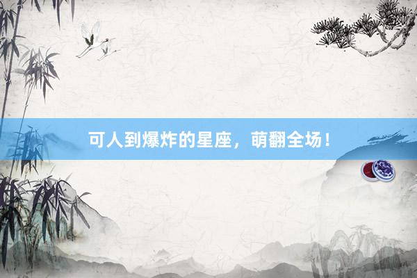 可人到爆炸的星座，萌翻全场！