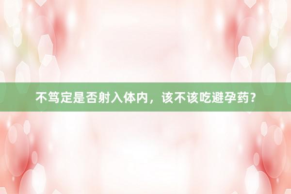 不笃定是否射入体内，该不该吃避孕药？